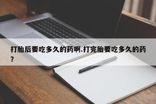 息隐紫竹打胎药流产药打胎后要吃多久的药啊.打完胎要吃多久的药？