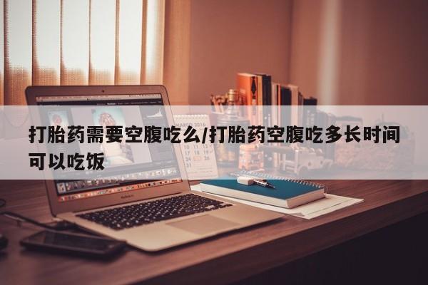 息隐紫竹打胎药流产药打胎药需要空腹吃么/打胎药空腹吃多长时间可以吃饭