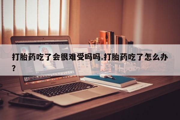 息隐紫竹打胎药流产药打胎药吃了会很难受吗吗.打胎药吃了怎么办？