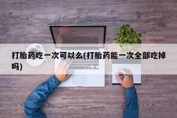 息隐紫竹打胎药流产药打胎药吃一次可以么(打胎药能一次全部吃掉吗)
