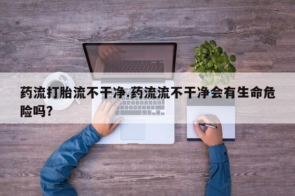 息隐紫竹打胎药流产药药流打胎流不干净.药流流不干净会有生命危险吗？