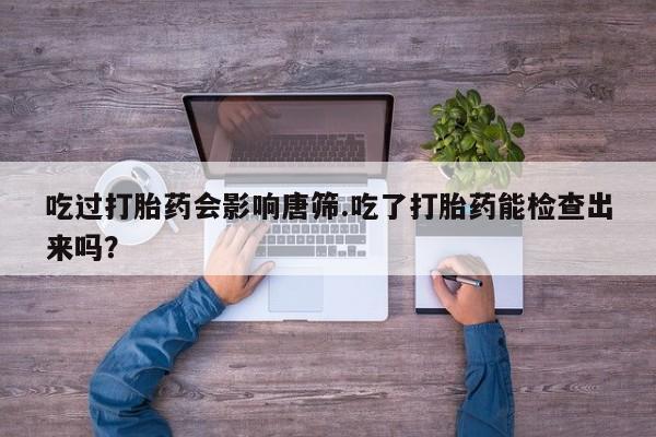 息隐紫竹打胎药流产药吃过打胎药会影响唐筛.吃了打胎药能检查出来吗？