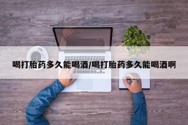 息隐紫竹打胎药流产药喝打胎药多久能喝酒/喝打胎药多久能喝酒啊