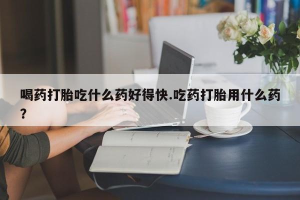 息隐紫竹打胎药流产药喝药打胎吃什么药好得快.吃药打胎用什么药？