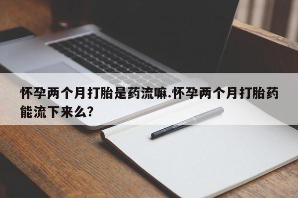 息隐紫竹打胎药流产药怀孕两个月打胎是药流嘛.怀孕两个月打胎药能流下来么？