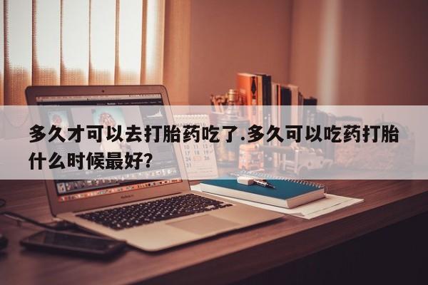 息隐紫竹打胎药流产药多久才可以去打胎药吃了.多久可以吃药打胎什么时候最好？