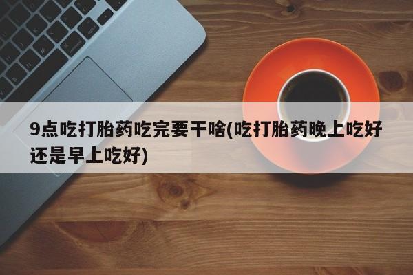 息隐紫竹打胎药流产药9点吃打胎药吃完要干啥(吃打胎药晚上吃好还是早上吃好)