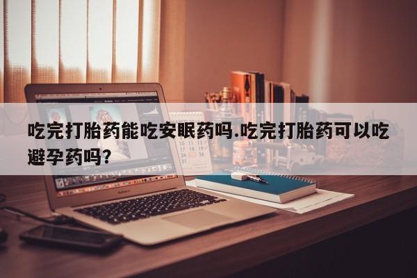 息隐紫竹打胎药流产药吃完打胎药能吃安眠药吗.吃完打胎药可以吃避孕药吗?