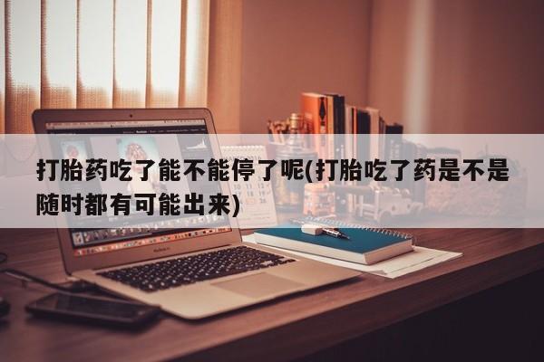 息隐紫竹打胎药流产药打胎药吃了能不能停了呢(打胎吃了药是不是随时都有可能出来)