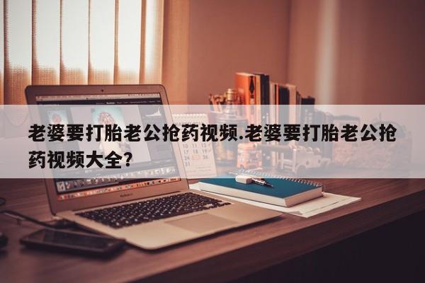 息隐紫竹打胎药流产药老婆要打胎老公抢药视频.老婆要打胎老公抢药视频大全?
